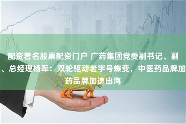 配资著名股票配资门户 广药集团党委副书记、副董事长、总经理杨军：双轮驱动老字号蝶变，中医药品牌加速出海