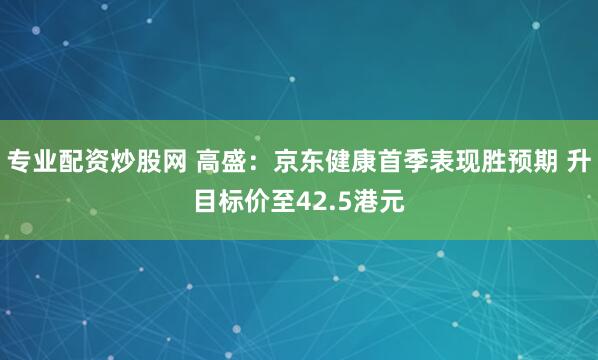 专业配资炒股网 高盛：京东健康首季表现胜预期 升目标价至42.5港元