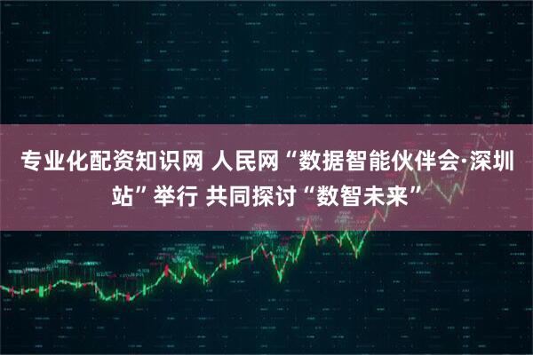 专业化配资知识网 人民网“数据智能伙伴会·深圳站”举行 共同探讨“数智未来”