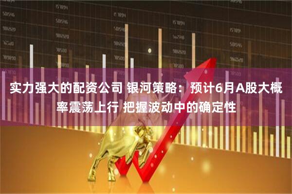 实力强大的配资公司 银河策略：预计6月A股大概率震荡上行 把握波动中的确定性