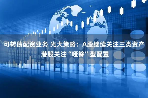 可转债配资业务 光大策略：A股继续关注三类资产 港股关注“哑铃”型配置