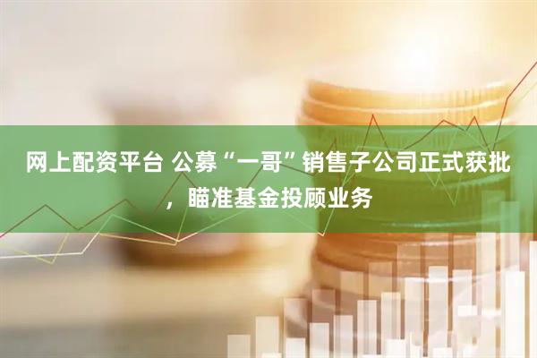 网上配资平台 公募“一哥”销售子公司正式获批，瞄准基金投顾业务