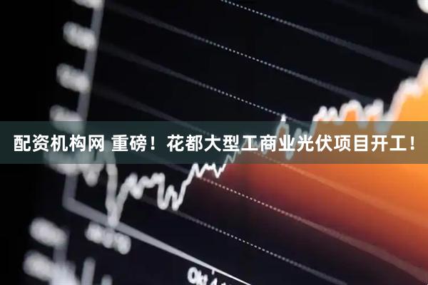配资机构网 重磅！花都大型工商业光伏项目开工！