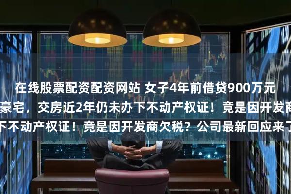 在线股票配资配资网站 女子4年前借贷900万元，拿下上海3000万元的豪宅，交房近2年仍未办下不动产权证！竟是因开发商欠税？公司最新回应来了