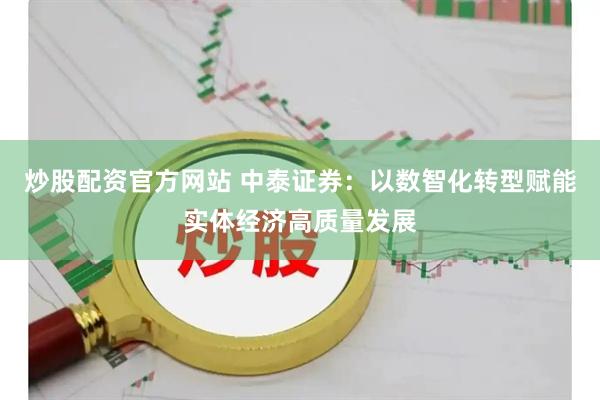 炒股配资官方网站 中泰证券：以数智化转型赋能实体经济高质量发展