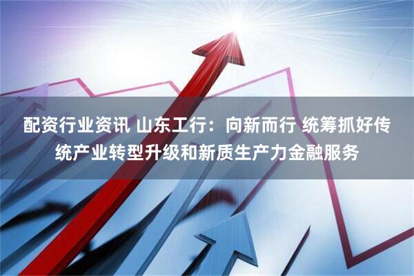 配资行业资讯 山东工行：向新而行 统筹抓好传统产业转型升级和新质生产力金融服务
