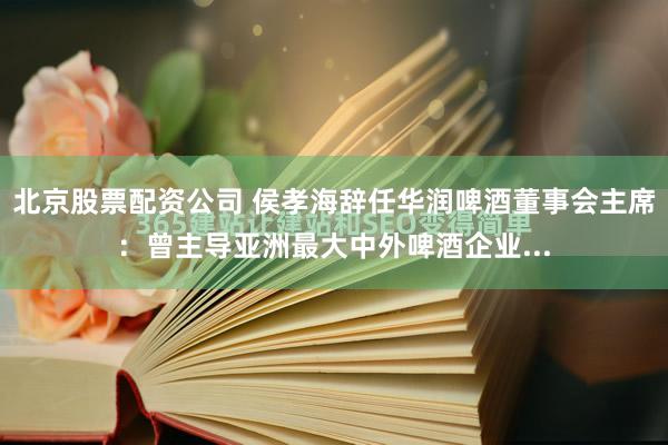 北京股票配资公司 侯孝海辞任华润啤酒董事会主席：曾主导亚洲最大中外啤酒企业...