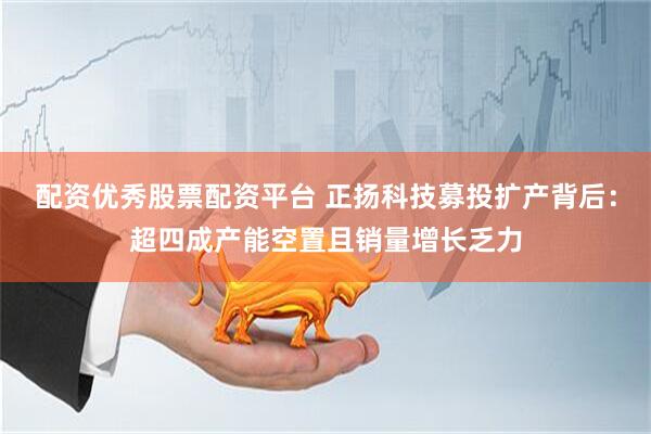 配资优秀股票配资平台 正扬科技募投扩产背后：超四成产能空置且销量增长乏力