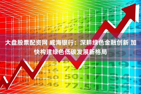 大盘股票配资网 威海银行：深耕绿色金融创新 加快构建绿色低碳发展新格局