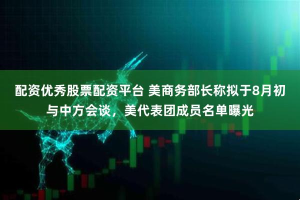 配资优秀股票配资平台 美商务部长称拟于8月初与中方会谈，美代表团成员名单曝光