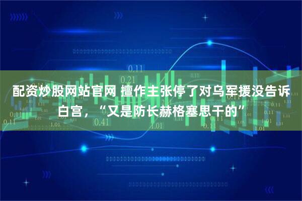 配资炒股网站官网 擅作主张停了对乌军援没告诉白宫，“又是防长赫格塞思干的”