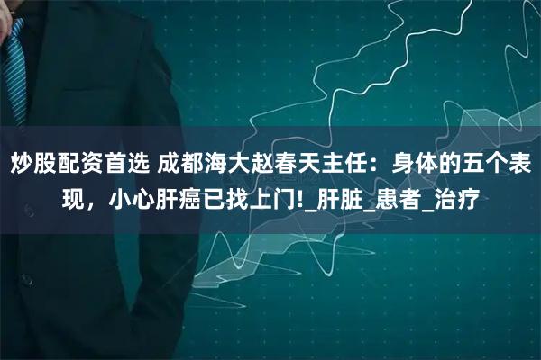 炒股配资首选 成都海大赵春天主任：身体的五个表现，小心肝癌已找上门!_肝脏_患者_治疗