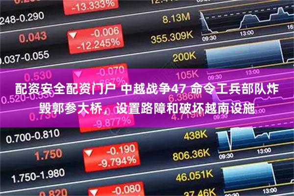 配资安全配资门户 中越战争47 命令工兵部队炸毁郭参大桥，设置路障和破坏越南设施