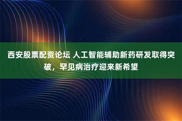 西安股票配资论坛 人工智能辅助新药研发取得突破，罕见病治疗迎来新希望