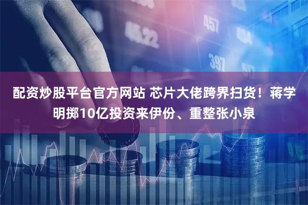 配资炒股平台官方网站 芯片大佬跨界扫货！蒋学明掷10亿投资来伊份、重整张小泉