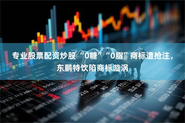 专业股票配资炒股 “0糖”“0脂”商标遭抢注，东鹏特饮陷商标漩涡