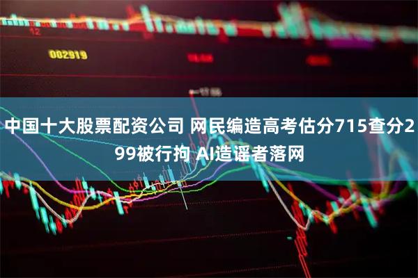 中国十大股票配资公司 网民编造高考估分715查分299被行拘 AI造谣者落网