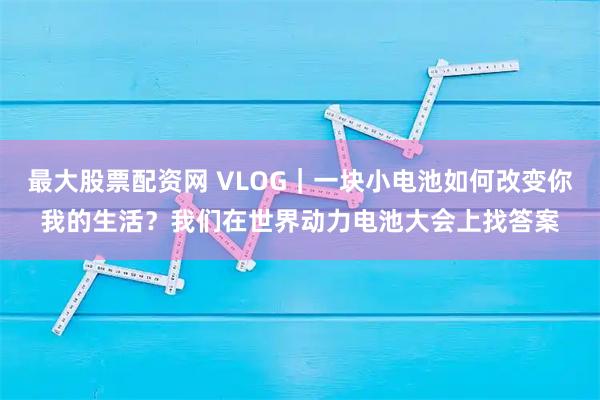 最大股票配资网 VLOG｜一块小电池如何改变你我的生活？我们在世界动力电池大会上找答案